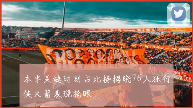 本季关键时刻占比榜揭晓76人独行侠火箭表现抢眼