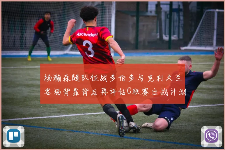 杨瀚森随队征战多伦多与克利夫兰客场背靠背后再评估G联赛出战计划