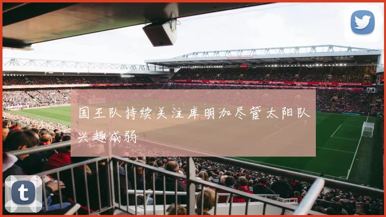 国王队持续关注库明加尽管太阳队兴趣减弱