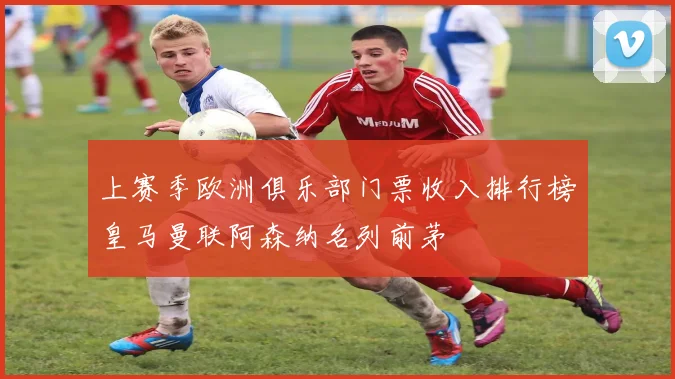 上赛季欧洲俱乐部门票收入排行榜皇马曼联阿森纳名列前茅