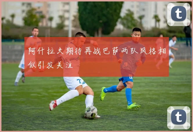 阿什拉夫期待再战巴萨两队风格相似引发关注