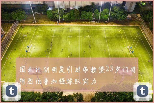 国米计划明夏引进弗赖堡23岁门将阿图伯鲁加强球队实力
