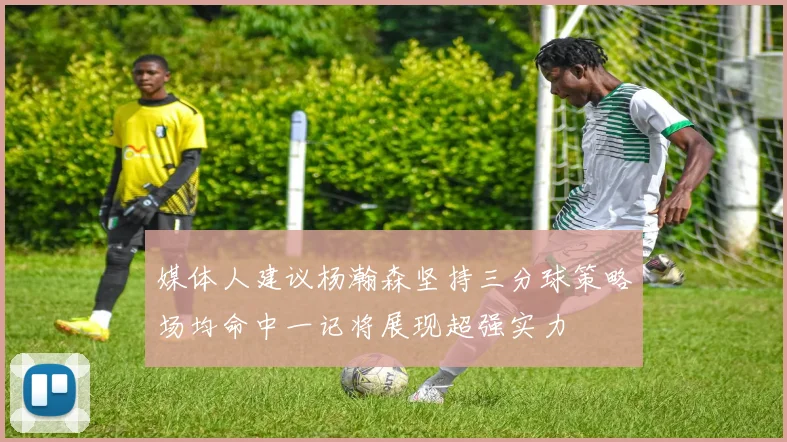 媒体人建议杨瀚森坚持三分球策略场均命中一记将展现超强实力
