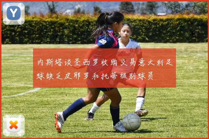 内斯塔谈圣西罗收购交易意大利足球缺乏皮耶罗和托蒂级别球员
