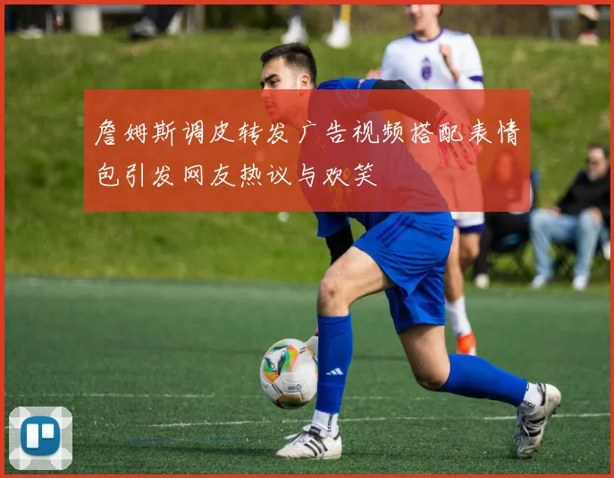 詹姆斯调皮转发广告视频搭配表情包引发网友热议与欢笑
