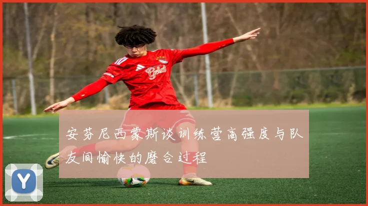 安芬尼西蒙斯谈训练营高强度与队友间愉快的磨合过程
