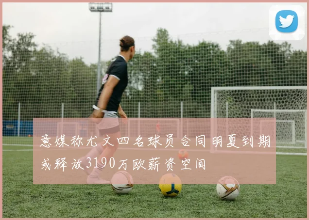 意媒称尤文四名球员合同明夏到期或释放3190万欧薪资空间