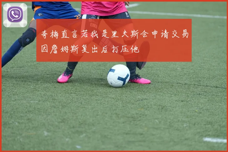 夸梅直言若我是里夫斯会申请交易因詹姆斯复出后打压他