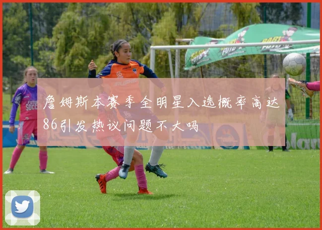 詹姆斯本赛季全明星入选概率高达86引发热议问题不大吗