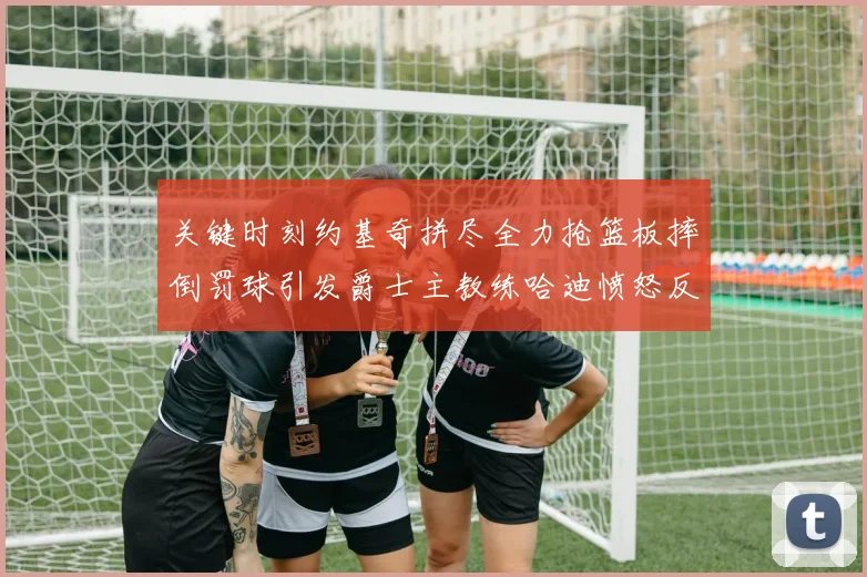关键时刻约基奇拼尽全力抢篮板摔倒罚球引发爵士主教练哈迪愤怒反应