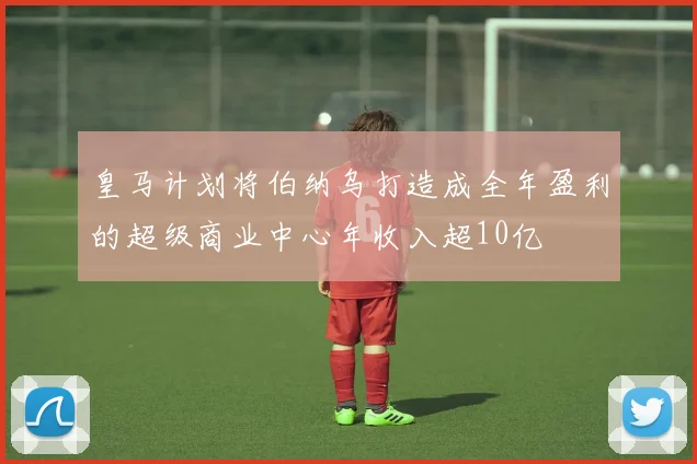 皇马计划将伯纳乌打造成全年盈利的超级商业中心年收入超10亿