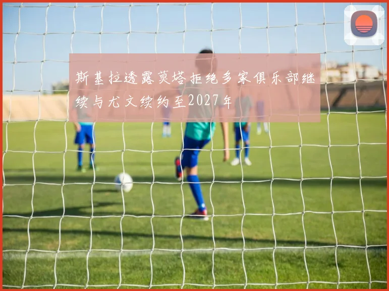 斯基拉透露莫塔拒绝多家俱乐部继续与尤文续约至2027年