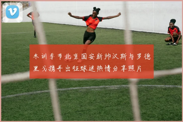 冬训季节北京国安新帅汉斯与罗德里戈携手出征球迷热情分享照片