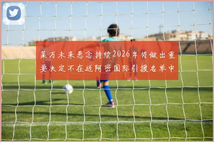 莱万未来悬念持续2026年将做出重要决定不在迈阿密国际引援名单中