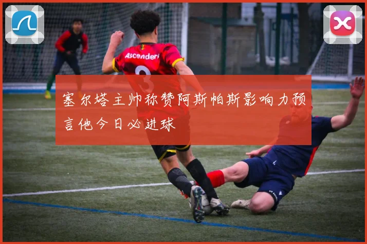 塞尔塔主帅称赞阿斯帕斯影响力预言他今日必进球