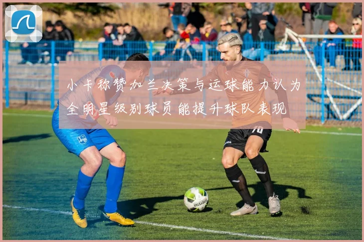 小卡称赞加兰决策与运球能力认为全明星级别球员能提升球队表现