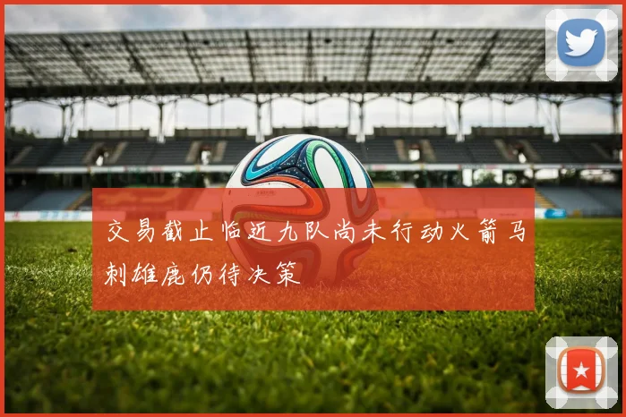 交易截止临近九队尚未行动火箭马刺雄鹿仍待决策